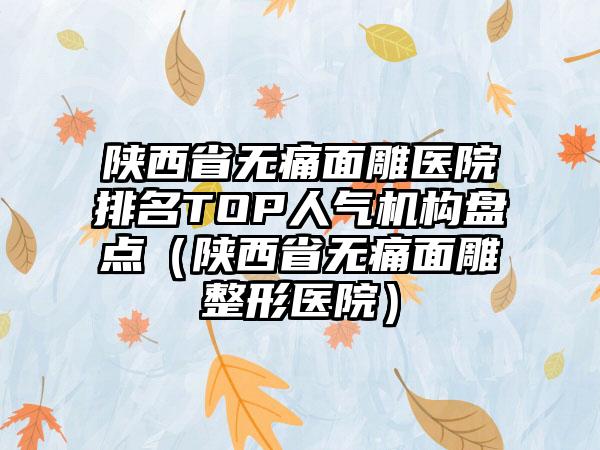 陕西省无痛面雕医院排名TOP人气机构盘点（陕西省无痛面雕整形医院）