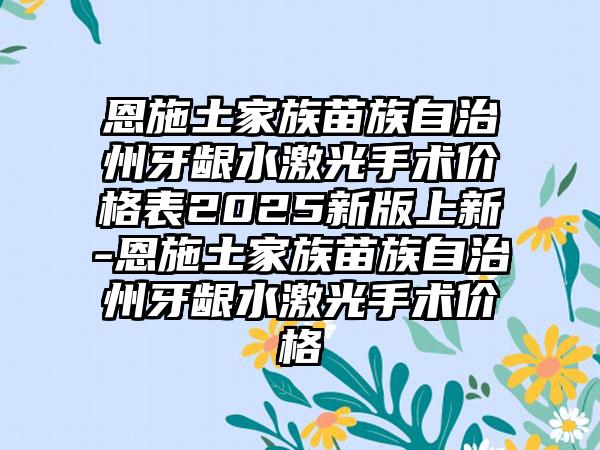 恩施土家族苗族自治州牙龈水激光手术价格表2025新版上新-恩施土家族苗族自治州牙龈水激光手术价格