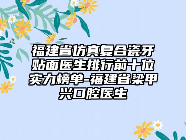 福建省仿真复合瓷牙贴面医生排行前十位实力榜单-福建省梁甲兴口腔医生