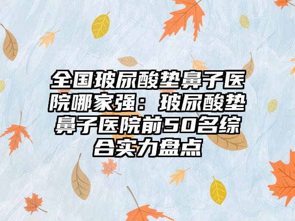 全国玻尿酸垫鼻子医院哪家强：玻尿酸垫鼻子医院前50名综合实力盘点