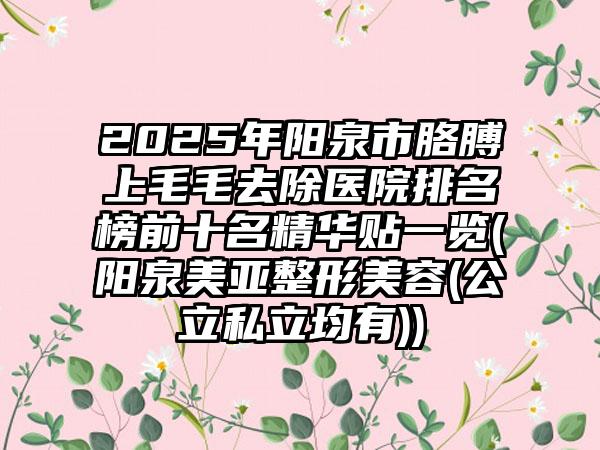 2025年阳泉市胳膊上毛毛去除医院排名榜前十名精华贴一览(阳泉美亚整形美容(公立私立均有))