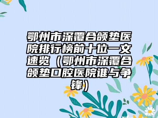 鄂州市深覆合颌垫医院排行榜前十位一文速览（鄂州市深覆合颌垫口腔医院谁与争锋）