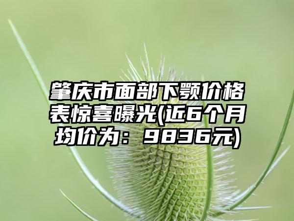 肇庆市面部下颚价格表惊喜曝光(近6个月均价为：9836元)