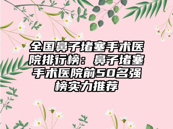 全国鼻子堵塞手术医院排行榜：鼻子堵塞手术医院前50名强榜实力推荐