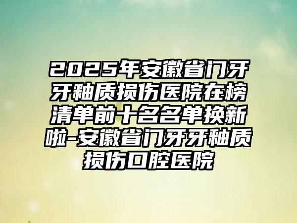 2025年安徽省门牙牙釉质损伤医院在榜清单前十名名单换新啦-安徽省门牙牙釉质损伤口腔医院