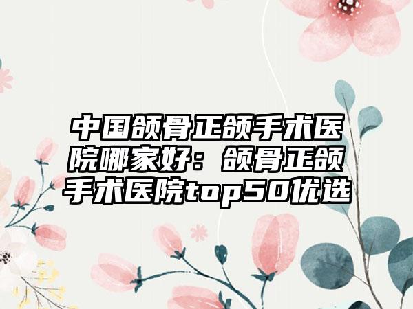 中国颌骨正颌手术医院哪家好：颌骨正颌手术医院top50优选