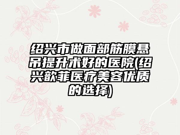 绍兴市做面部筋膜悬吊提升术好的医院(绍兴歆菲医疗美容优质的选择)