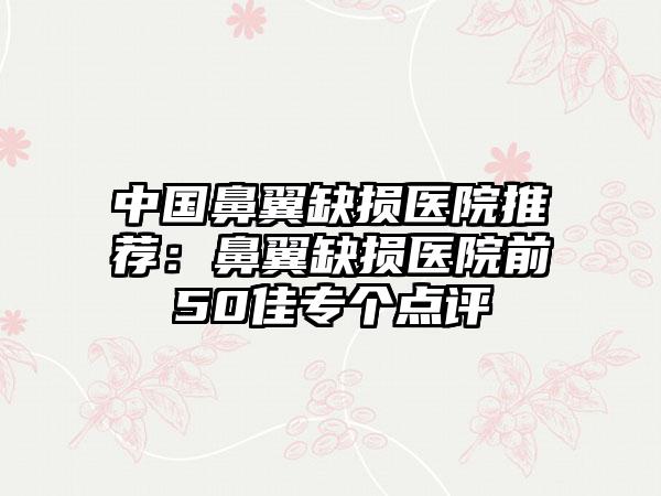 中国鼻翼缺损医院推荐：鼻翼缺损医院前50佳专个点评