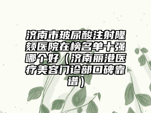 济南市玻尿酸注射隆颏医院在榜名单十强哪个好（济南丽港医疗美容门诊部口碑靠谱）