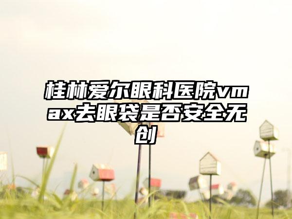 桂林爱尔眼科医院vmax去眼袋是否安全无创