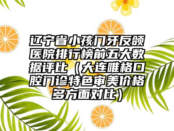 辽宁省小孩门牙反颌医院排行榜前五大数据评比（大连唯格口腔门诊特色审美价格多方面对比）