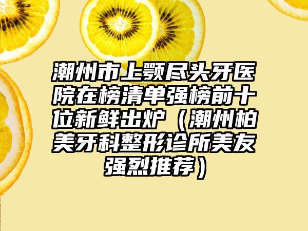 潮州市上颚尽头牙医院在榜清单强榜前十位新鲜出炉（潮州柏美牙科整形诊所美友强烈推荐）