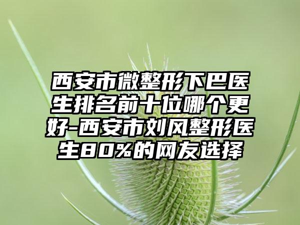 西安市微整形下巴医生排名前十位哪个更好-西安市刘风整形医生80%的网友选择