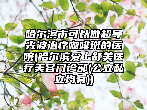 哈尔滨市可以做超导光波治疗咖啡斑的医院(哈尔滨爱上舒美医疗美容门诊部(公立私立均有))