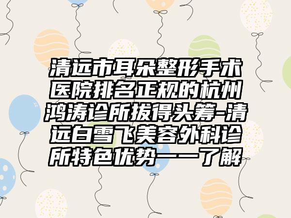 清远市耳朵整形手术医院排名正规的杭州鸿涛诊所拔得头筹-清远白雪飞美容外科诊所特色优势一一了解