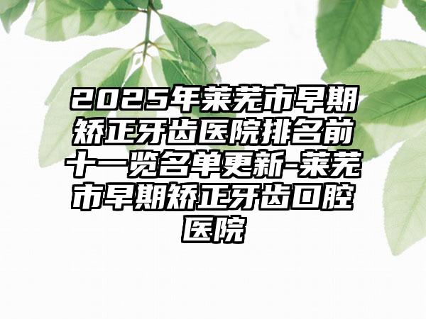 2025年莱芜市早期矫正牙齿医院排名前十一览名单更新-莱芜市早期矫正牙齿口腔医院