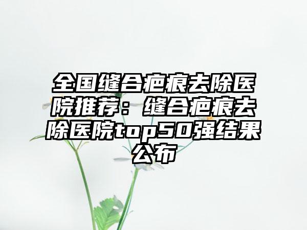 全国缝合疤痕去除医院推荐：缝合疤痕去除医院top50强结果公布