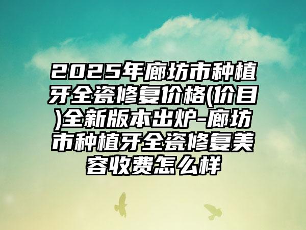 2025年廊坊市种植牙全瓷修复价格(价目)全新版本出炉-廊坊市种植牙全瓷修复美容收费怎么样