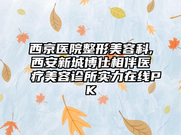 西京医院整形美容科,西安新城博仕相伴医疗美容诊所实力在线PK