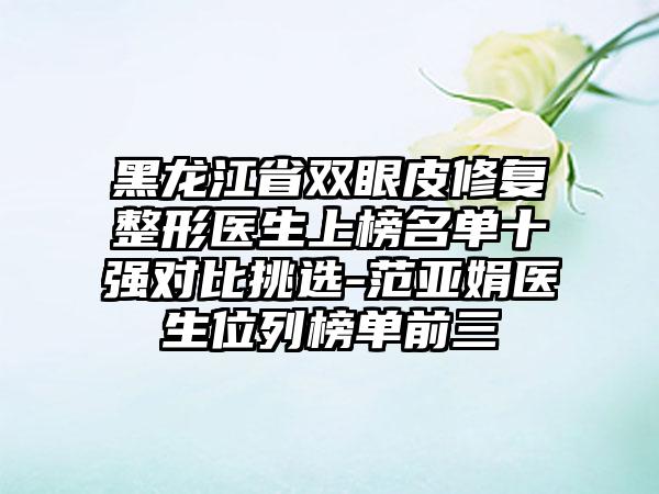 黑龙江省双眼皮修复整形医生上榜名单十强对比挑选-范亚娟医生位列榜单前三