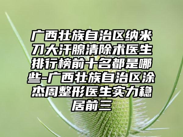 广西壮族自治区纳米刀大汗腺清除术医生排行榜前十名都是哪些-广西壮族自治区涂杰周整形医生实力稳居前三