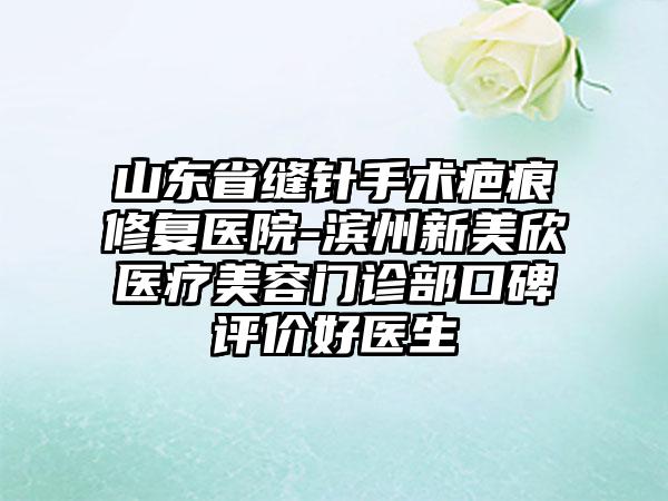 山东省缝针手术疤痕修复医院-滨州新美欣医疗美容门诊部口碑评价好医生