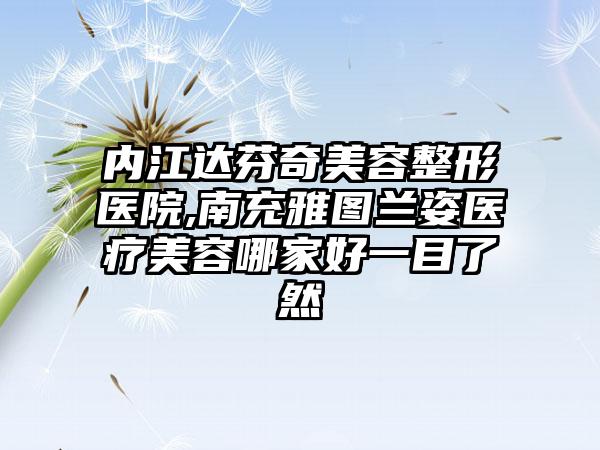 内江达芬奇美容整形医院,南充雅图兰姿医疗美容哪家好一目了然