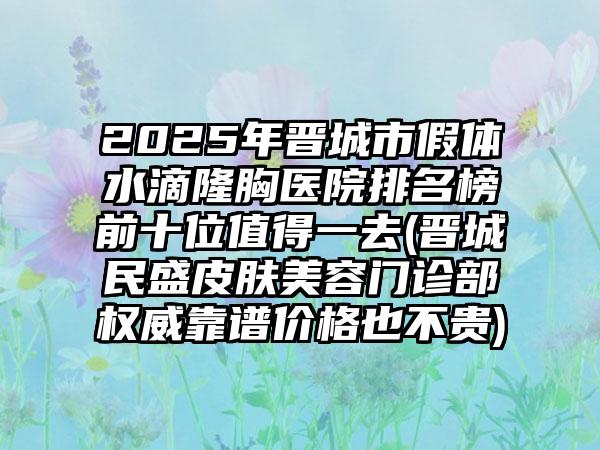 2025年晋城市假体水滴隆胸医院排名榜前十位值得一去(晋城民盛皮肤美容门诊部权威靠谱价格也不贵)