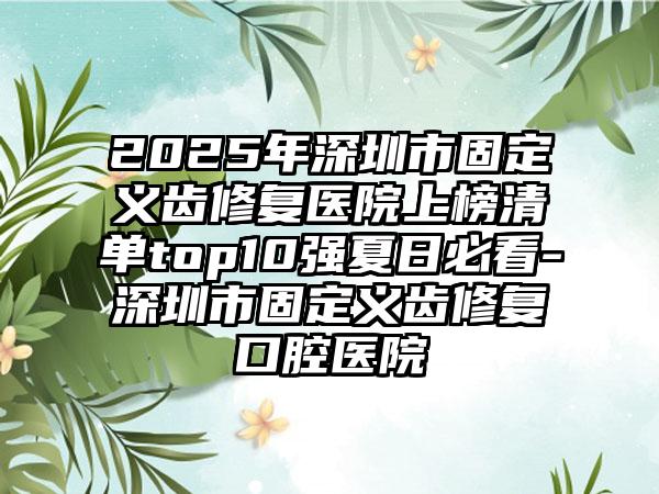 2025年深圳市固定义齿修复医院上榜清单top10强夏日必看-深圳市固定义齿修复口腔医院