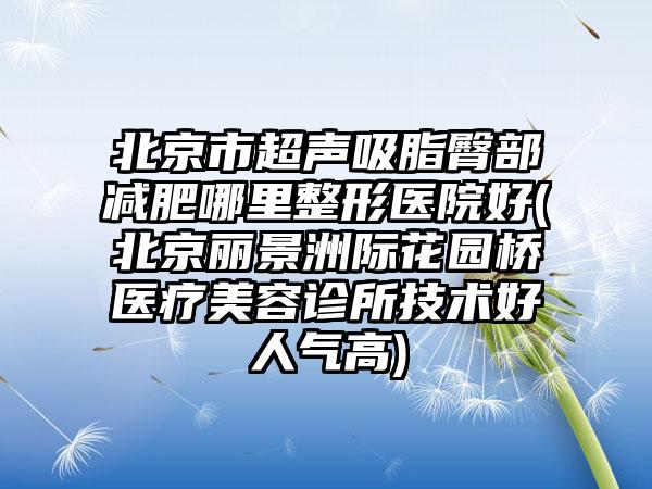 北京市超声吸脂臀部减肥哪里整形医院好(北京丽景洲际花园桥医疗美容诊所技术好人气高)