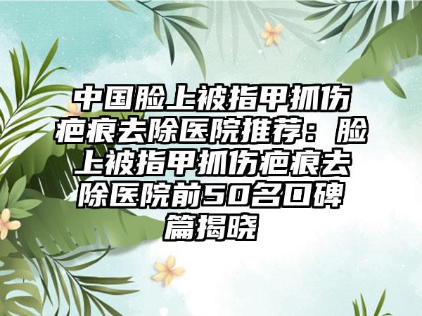 中国脸上被指甲抓伤疤痕去除医院推荐：脸上被指甲抓伤疤痕去除医院前50名口碑篇揭晓