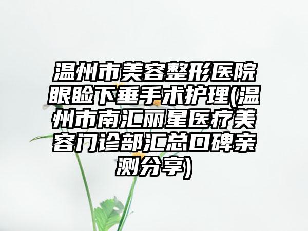 温州市美容整形医院眼睑下垂手术护理(温州市南汇丽星医疗美容门诊部汇总口碑亲测分享)