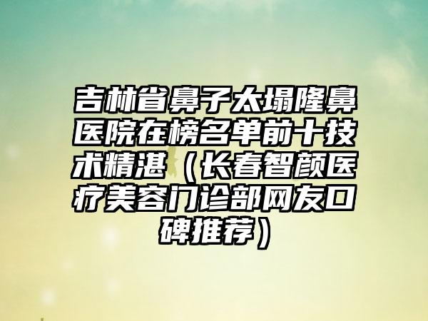 吉林省鼻子太塌隆鼻医院在榜名单前十技术精湛（长春智颜医疗美容门诊部网友口碑推荐）