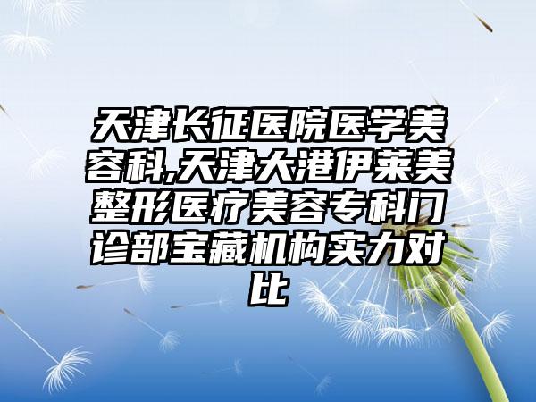 天津长征医院医学美容科,天津大港伊莱美整形医疗美容专科门诊部宝藏机构实力对比