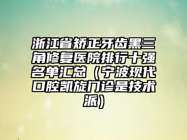 浙江省矫正牙齿黑三角修复医院排行十强名单汇总（宁波现代口腔凯旋门诊是技术派）