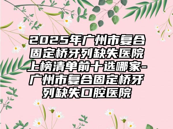 2025年广州市复合固定桥牙列缺失医院上榜清单前十选哪家-广州市复合固定桥牙列缺失口腔医院