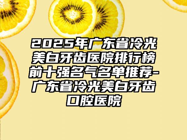 2025年广东省冷光美白牙齿医院排行榜前十强名气名单推荐-广东省冷光美白牙齿口腔医院