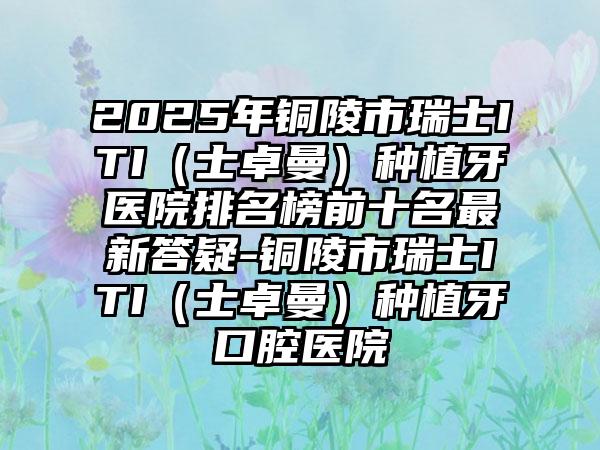 2025年铜陵市瑞士ITI（士卓曼）种植牙医院排名榜前十名最新答疑-铜陵市瑞士ITI（士卓曼）种植牙口腔医院