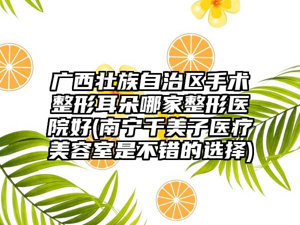 广西壮族自治区手术整形耳朵哪家整形医院好(南宁千美子医疗美容室是不错的选择)