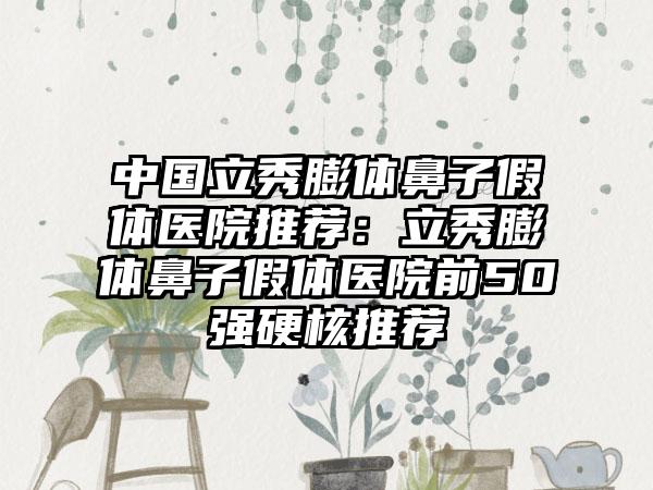 中国立秀膨体鼻子假体医院推荐：立秀膨体鼻子假体医院前50强硬核推荐