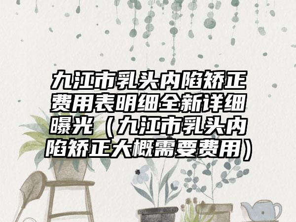 九江市乳头内陷矫正费用表明细全新详细曝光（九江市乳头内陷矫正大概需要费用）