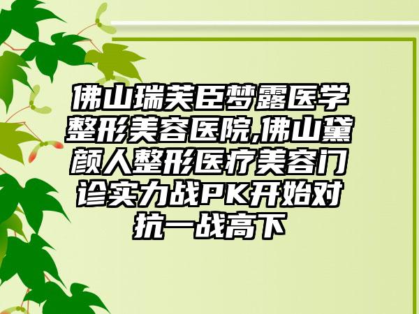 佛山瑞芙臣梦露医学整形美容医院,佛山黛颜人整形医疗美容门诊实力战PK开始对抗一战高下