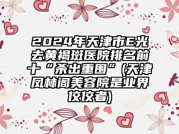 2024年天津市E光去黄褐斑医院排名前十“杀出重围”(天津凤林阁美容院是业界佼佼者)