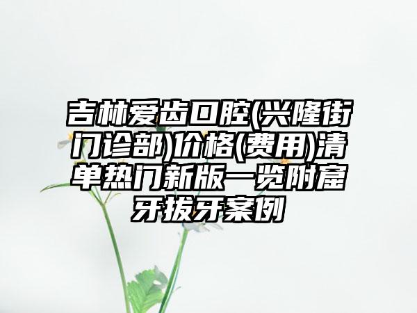 吉林爱齿口腔(兴隆街门诊部)价格(费用)清单热门新版一览附窟牙拔牙案例