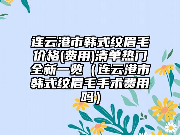 连云港市韩式纹眉毛价格(费用)清单热门全新一览（连云港市韩式纹眉毛手术费用吗）