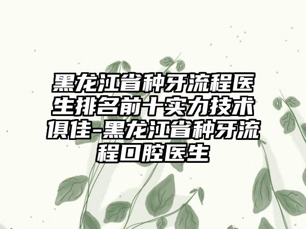 黑龙江省种牙流程医生排名前十实力技术俱佳-黑龙江省种牙流程口腔医生