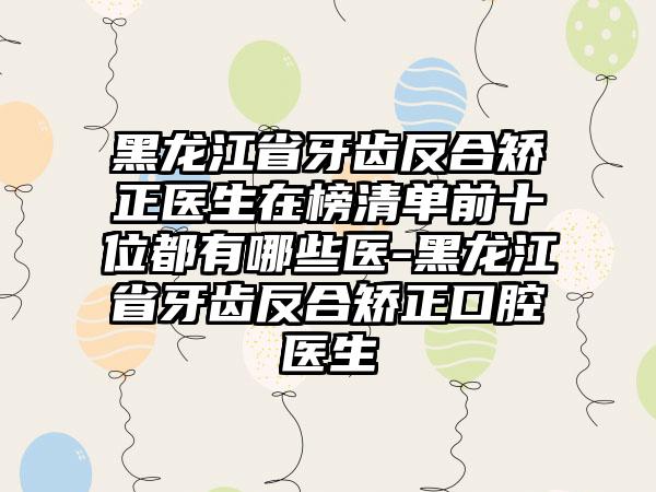 黑龙江省牙齿反合矫正医生在榜清单前十位都有哪些医-黑龙江省牙齿反合矫正口腔医生