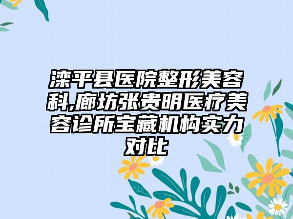 滦平县医院整形美容科,廊坊张贵明医疗美容诊所宝藏机构实力对比