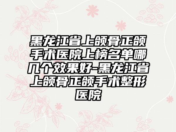 黑龙江省上颌骨正颌手术医院上榜名单哪几个效果好-黑龙江省上颌骨正颌手术整形医院