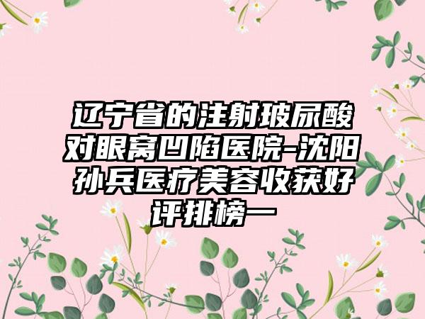 辽宁省的注射玻尿酸对眼窝凹陷医院-沈阳孙兵医疗美容收获好评排榜一